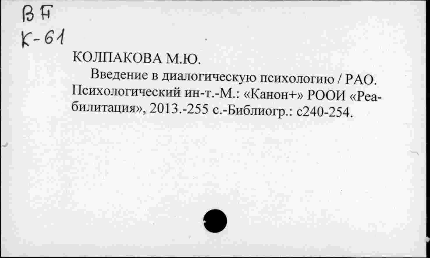 ﻿КОЛПАКОВА М.Ю.
Введение в диалогическую психологию / РАО. Психологический ин-т.-М.: «Канон+» РООН «Реабилитация», 2013.-255 с.-Библиогр.: с240-254.